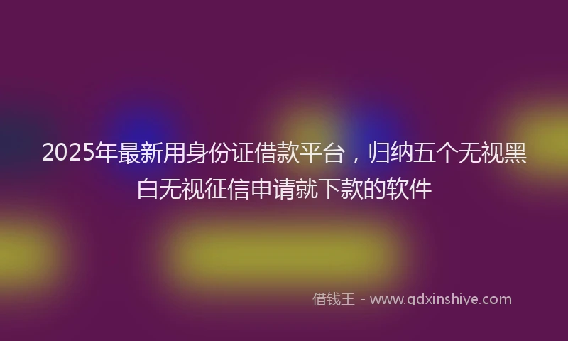 2025年最新用身份证借款平台，归纳五个无视黑白无视征信申请就下款的软件