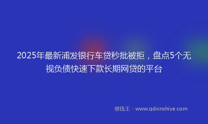 2025年最新浦发银行车贷秒批被拒，盘点5个无视负债快速下款长期网贷的平台