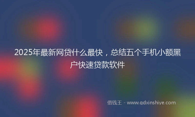 2025年最新网贷什么最快，总结五个手机小额黑户快速贷款软件