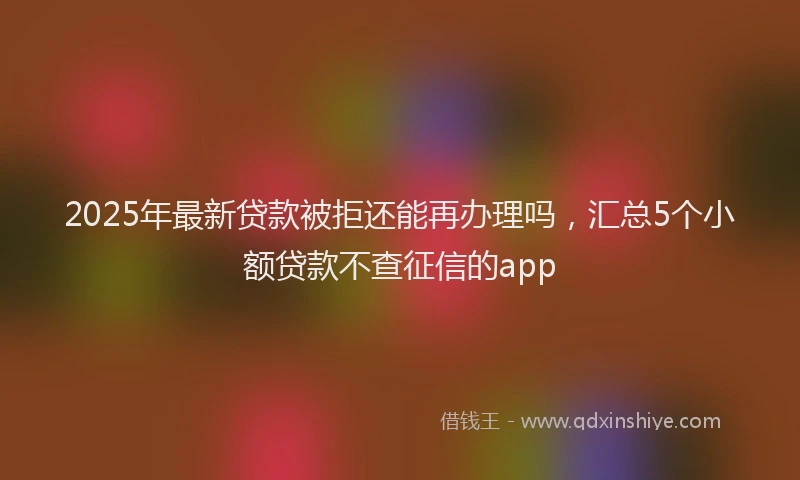 2025年最新贷款被拒还能再办理吗，汇总5个小额贷款不查征信的app