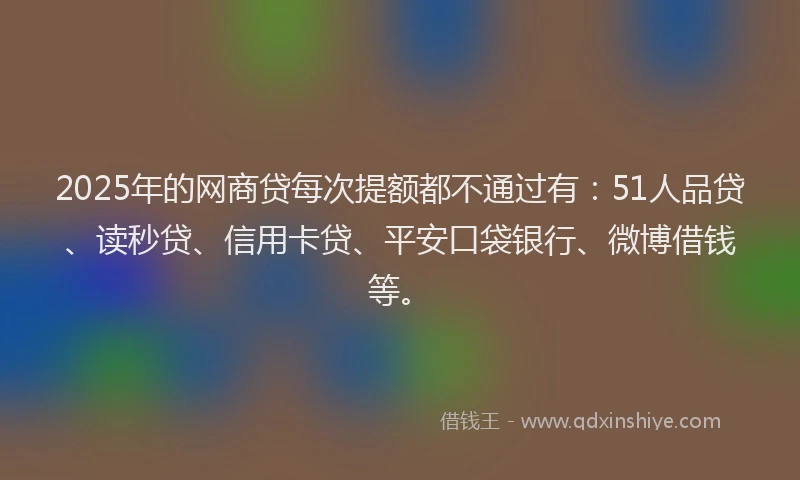 2025年的网商贷每次提额都不通过有：51人品贷、读秒贷、信用卡贷、平安口袋银行、微博借钱等。