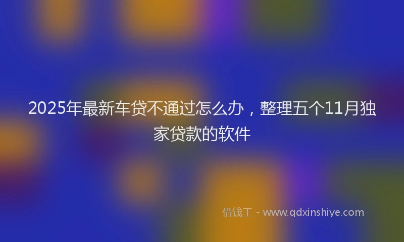 2025年最新车贷不通过怎么办，整理五个11月独家贷款的软件