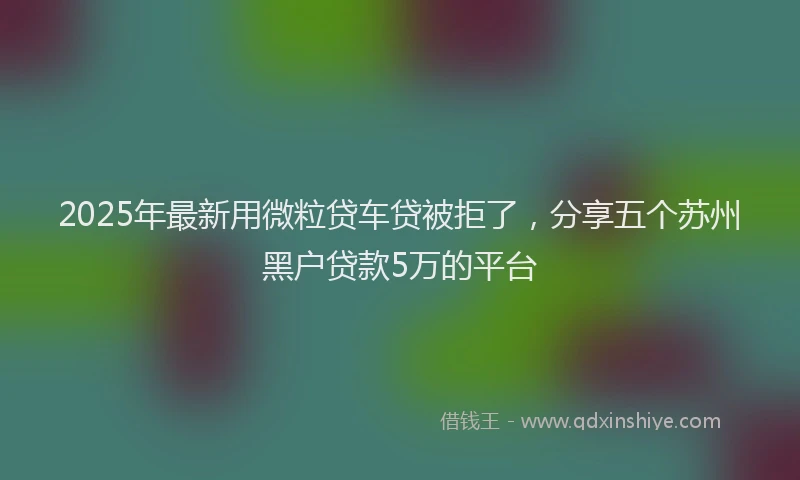 2025年最新用微粒贷车贷被拒了，分享五个苏州黑户贷款5万的平台