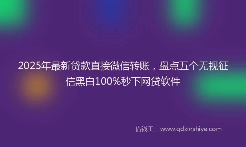 2025年最新贷款直接微信转账，盘点五个无视征信黑白100%秒下网贷软件