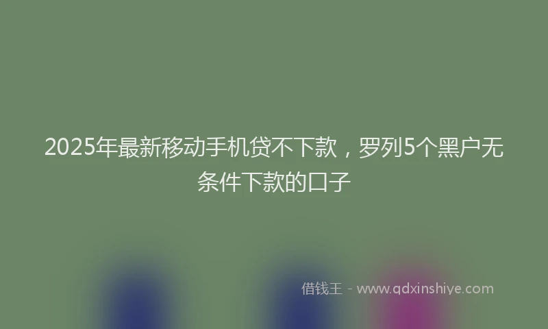 2025年最新移动手机贷不下款，罗列5个黑户无条件下款的口子