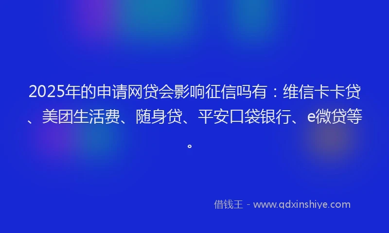 2025年的申请网贷会影响征信吗有：维信卡卡贷、美团生活费、随身贷、平安口袋银行、e微贷等。