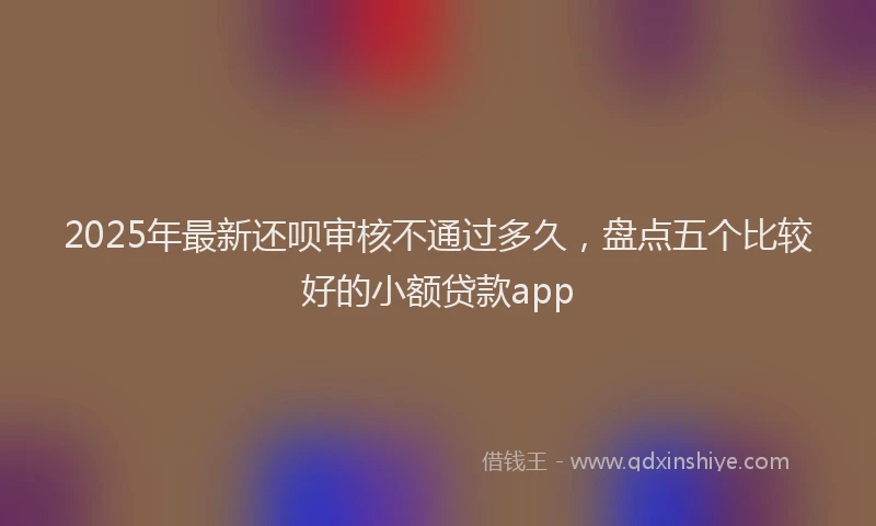 2025年最新还呗审核不通过多久，盘点五个比较好的小额贷款app