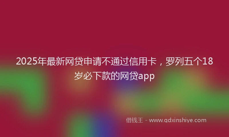 2025年最新网贷申请不通过信用卡，罗列五个18岁必下款的网贷app