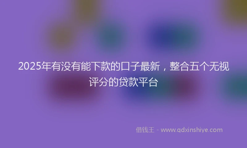 2025年有没有能下款的口子最新，整合五个无视评分的贷款平台