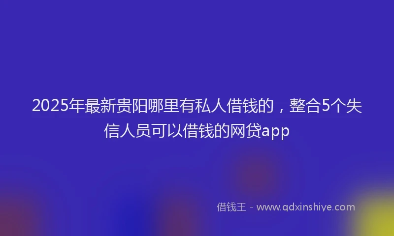 2025年最新贵阳哪里有私人借钱的，整合5个失信人员可以借钱的网贷app