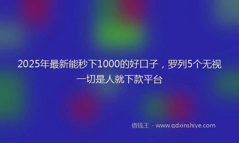 2025年最新能秒下1000的好口子，罗列5个无视一切是人就下款平台