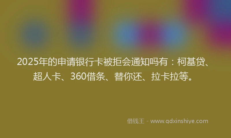 2025年的申请银行卡被拒会通知吗有：柯基贷、超人卡、360借条、替你还、拉卡拉等。
