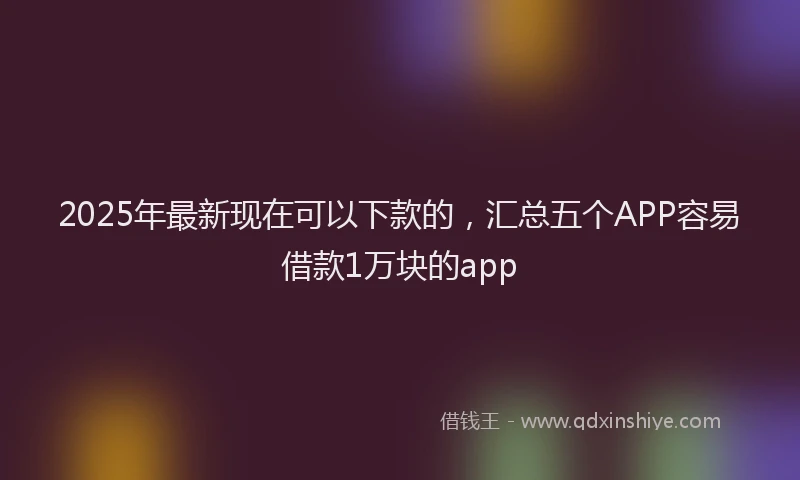 2025年最新现在可以下款的，汇总五个APP容易借款1万块的app
