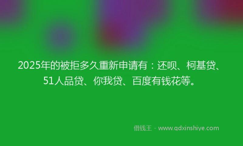 2025年的被拒多久重新申请有：还呗、柯基贷、51人品贷、你我贷、百度有钱花等。