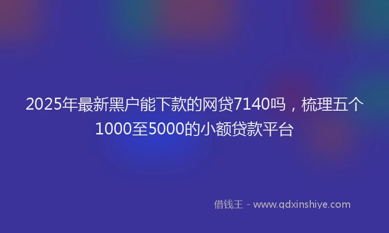 2025年最新黑户能下款的网贷7140吗，梳理五个1000至5000的小额贷款平台