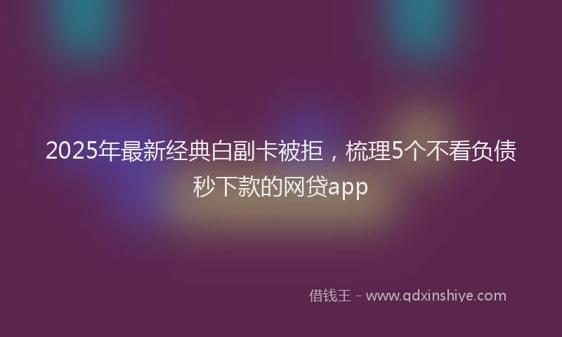 2025年最新经典白副卡被拒，梳理5个不看负债秒下款的网贷app
