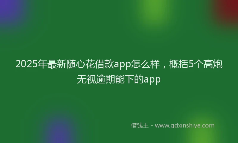 2025年最新随心花借款app怎么样，概括5个高炮无视逾期能下的app