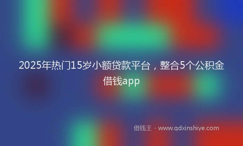 2025年热门15岁小额贷款平台，整合5个公积金借钱app