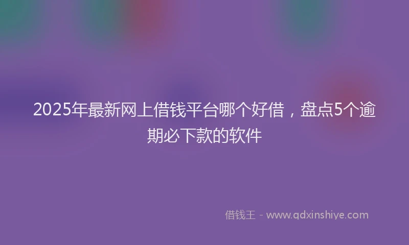 2025年最新网上借钱平台哪个好借，盘点5个逾期必下款的软件