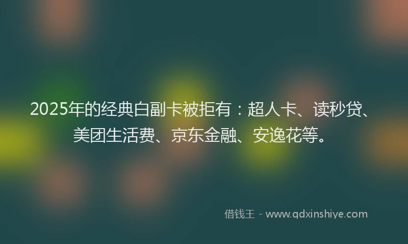 2025年的经典白副卡被拒有：超人卡、读秒贷、美团生活费、京东金融、安逸花等。