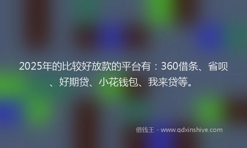 2025年的比较好放款的平台有：360借条、省呗、好期贷、小花钱包、我来贷等。