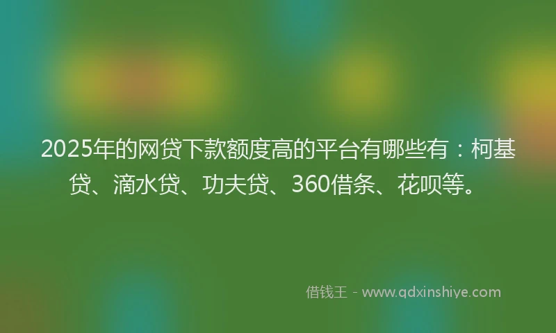 2025年的网贷下款额度高的平台有哪些有：柯基贷、滴水贷、功夫贷、360借条、花呗等。