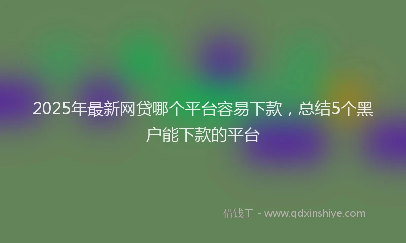2025年最新网贷哪个平台容易下款，总结5个黑户能下款的平台