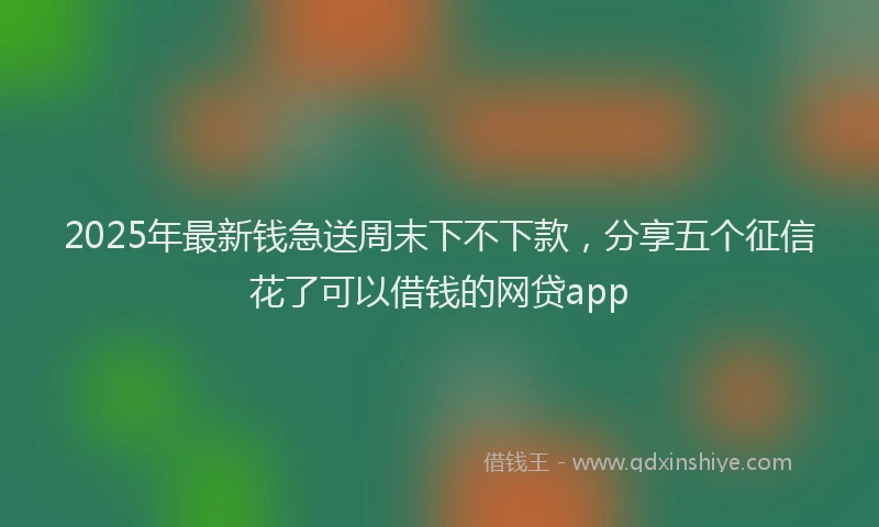 2025年最新钱急送周末下不下款，分享五个征信花了可以借钱的网贷app