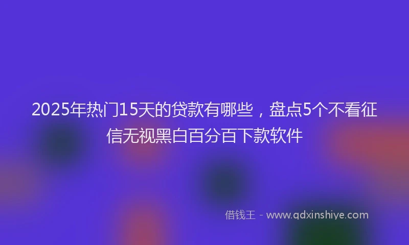 2025年热门15天的贷款有哪些，盘点5个不看征信无视黑白百分百下款软件