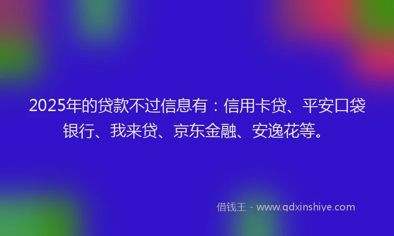 2025年的贷款不过信息有：信用卡贷、平安口袋银行、我来贷、京东金融、安逸花等。