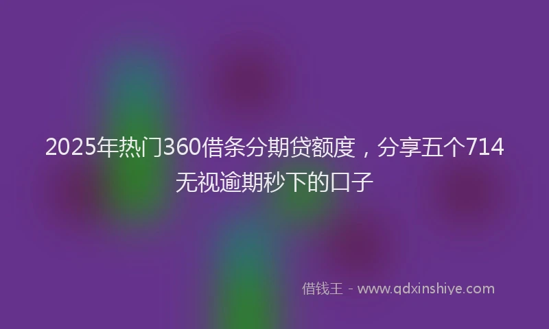 2025年热门360借条分期贷额度，分享五个714无视逾期秒下的口子
