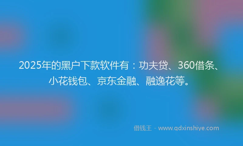 2025年的黑户下款软件有：功夫贷、360借条、小花钱包、京东金融、融逸花等。