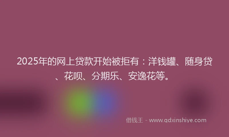 2025年的网上贷款开始被拒有：洋钱罐、随身贷、花呗、分期乐、安逸花等。