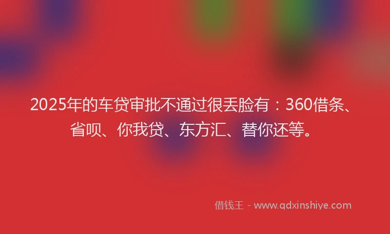 2025年的车贷审批不通过很丢脸有：360借条、省呗、你我贷、东方汇、替你还等。