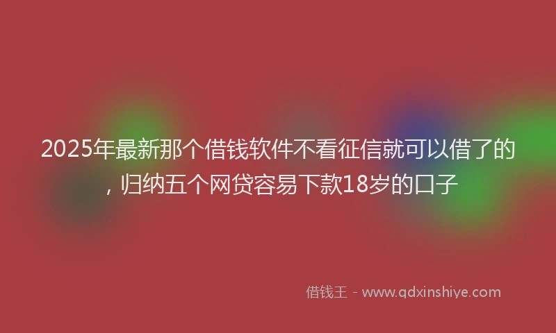 2025年最新那个借钱软件不看征信就可以借了的，归纳五个网贷容易下款18岁的口子