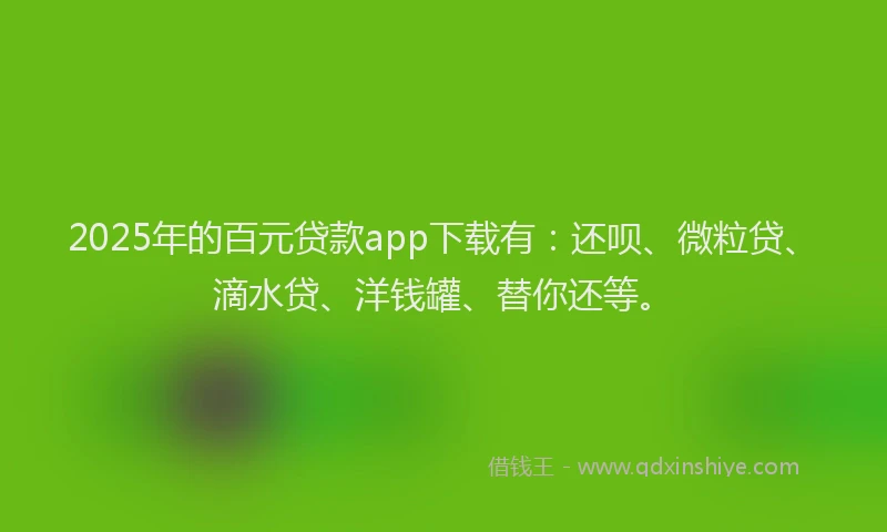 2025年的百元贷款app下载有：还呗、微粒贷、滴水贷、洋钱罐、替你还等。