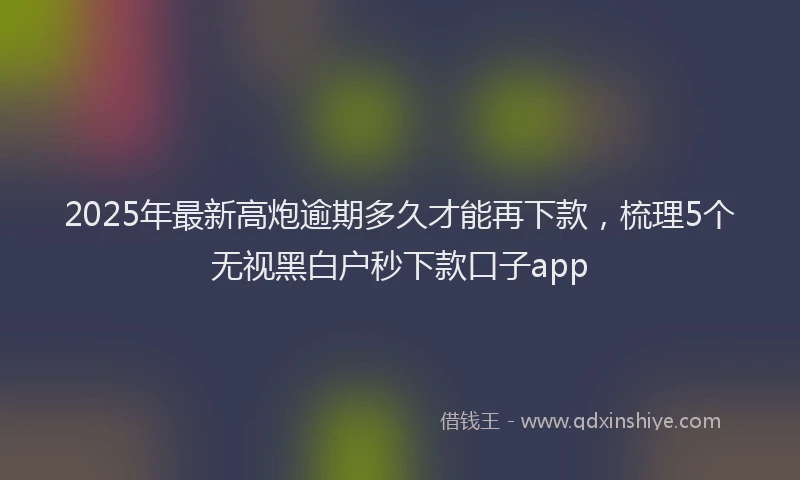 2025年最新高炮逾期多久才能再下款，梳理5个无视黑白户秒下款口子app