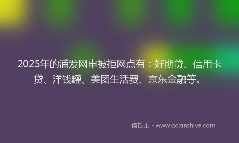 2025年的浦发网申被拒网点有：好期贷、信用卡贷、洋钱罐、美团生活费、京东金融等。