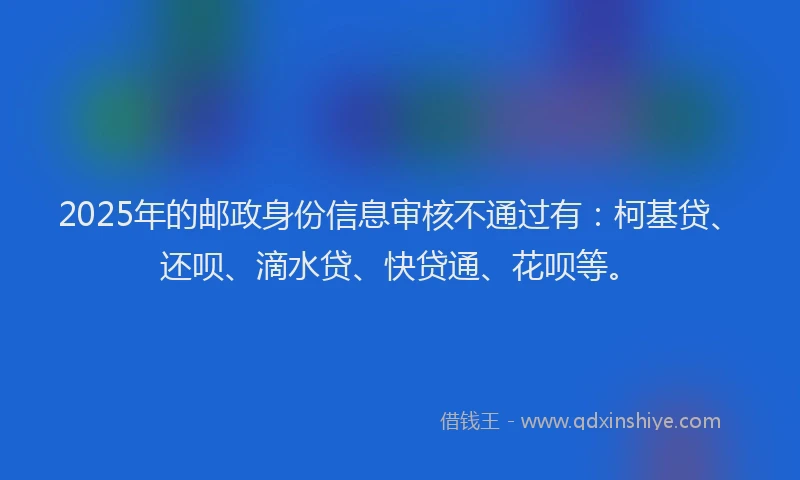 2025年的邮政身份信息审核不通过有：柯基贷、还呗、滴水贷、快贷通、花呗等。