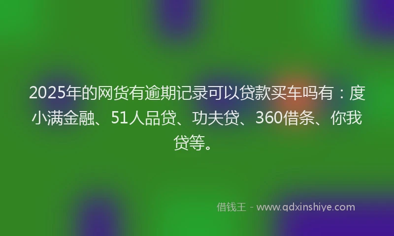 2025年的网货有逾期记录可以贷款买车吗有：度小满金融、51人品贷、功夫贷、360借条、你我贷等。