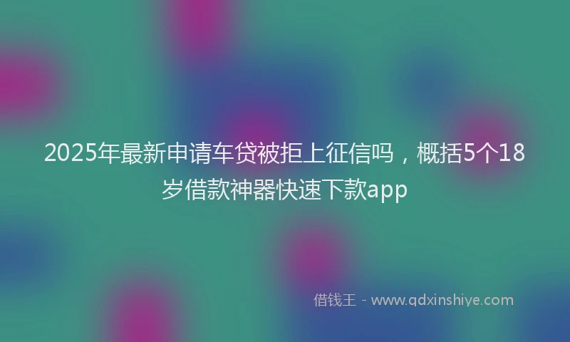 2025年最新申请车贷被拒上征信吗，概括5个18岁借款神器快速下款app