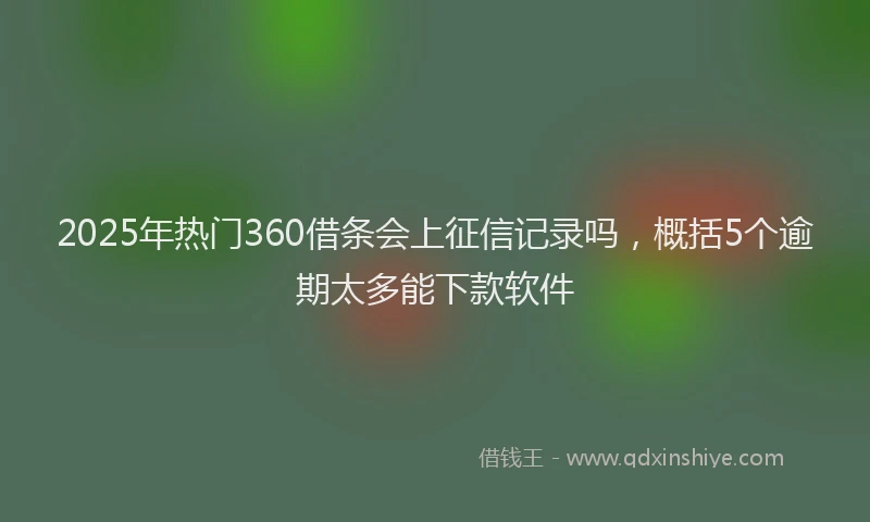 2025年热门360借条会上征信记录吗，概括5个逾期太多能下款软件