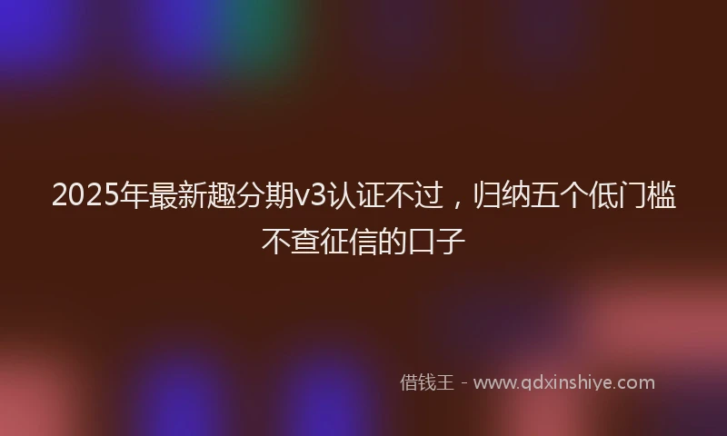 2025年最新趣分期v3认证不过，归纳五个低门槛不查征信的口子
