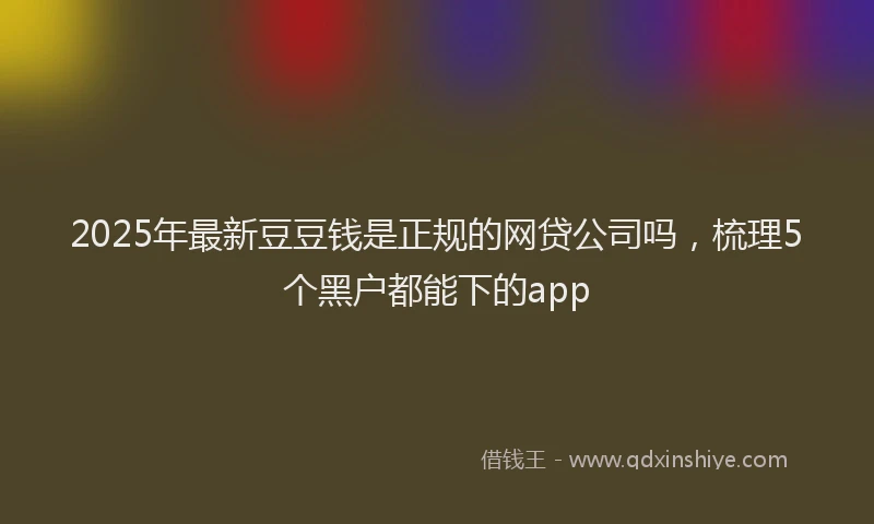 2025年最新豆豆钱是正规的网贷公司吗，梳理5个黑户都能下的app