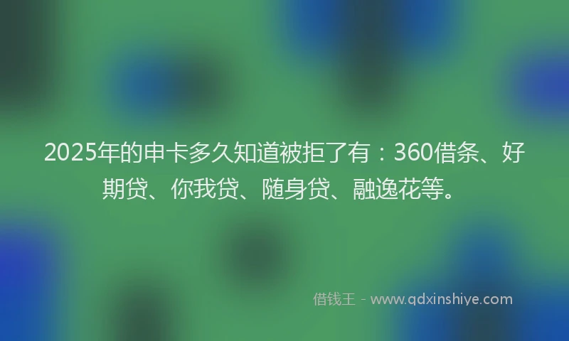 2025年的申卡多久知道被拒了有：360借条、好期贷、你我贷、随身贷、融逸花等。