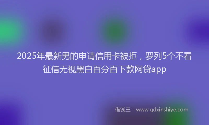 2025年最新男的申请信用卡被拒，罗列5个不看征信无视黑白百分百下款网贷app