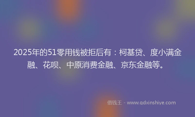 2025年的51零用钱被拒后有：柯基贷、度小满金融、花呗、中原消费金融、京东金融等。