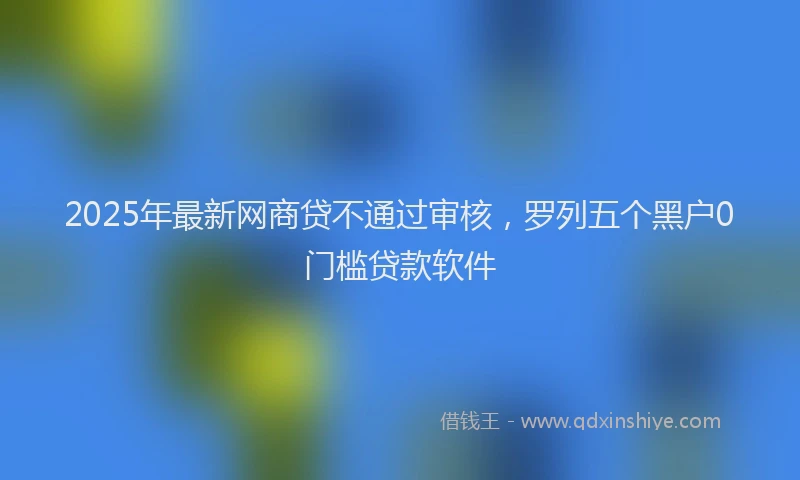 2025年最新网商贷不通过审核，罗列五个黑户0门槛贷款软件