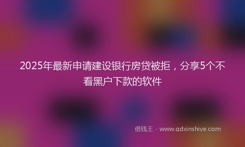 2025年最新申请建设银行房贷被拒，分享5个不看黑户下款的软件
