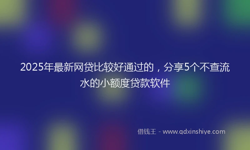 2025年最新网贷比较好通过的，分享5个不查流水的小额度贷款软件